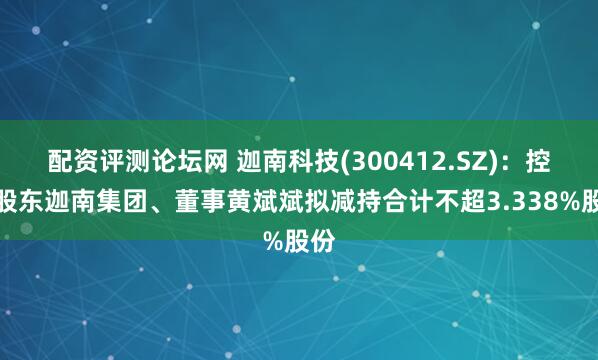 配资评测论坛网 迦南科技(300412.SZ)：控股股东迦南集团、董事黄斌斌拟减持合计不超3.338%股份