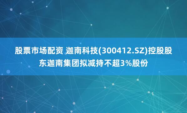 股票市场配资 迦南科技(300412.SZ)控股股东迦南集团拟减持不超3%股份