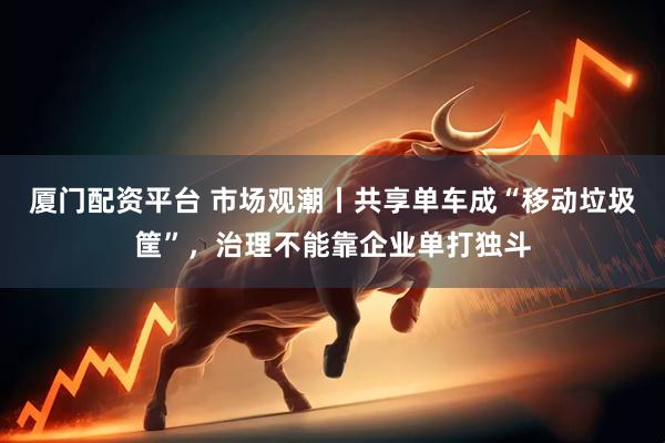 厦门配资平台 市场观潮丨共享单车成“移动垃圾筐”，治理不能靠企业单打独斗