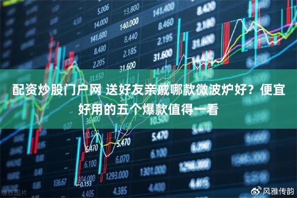 配资炒股门户网 送好友亲戚哪款微波炉好？便宜好用的五个爆款值得一看