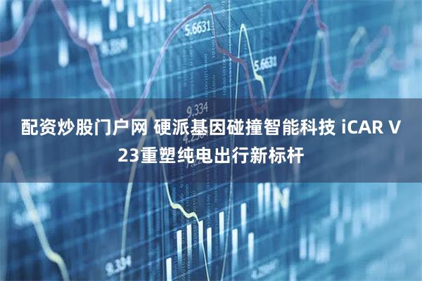 配资炒股门户网 硬派基因碰撞智能科技 iCAR V23重塑纯电出行新标杆