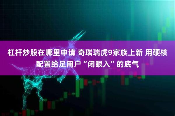 杠杆炒股在哪里申请 奇瑞瑞虎9家族上新 用硬核配置给足用户“闭眼入”的底气